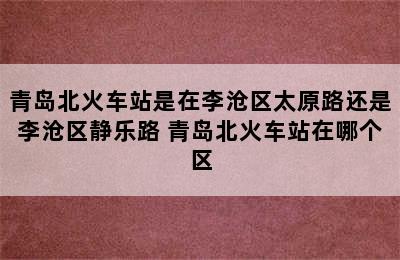 青岛北火车站是在李沧区太原路还是李沧区静乐路 青岛北火车站在哪个区